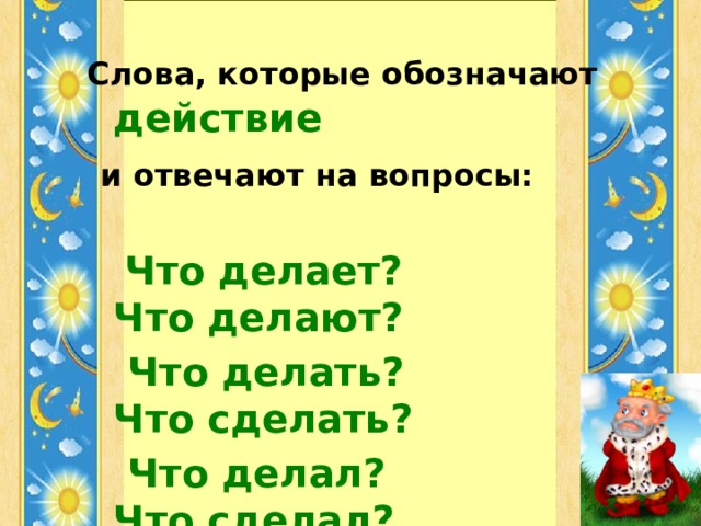 Слова, которые обозначают  действие  и отвечают на вопросы:  Что делает? Что делают?  Что делать? Что сделать?  Что делал? Что сделал?  Что будет делать?  называются  глаголами .  