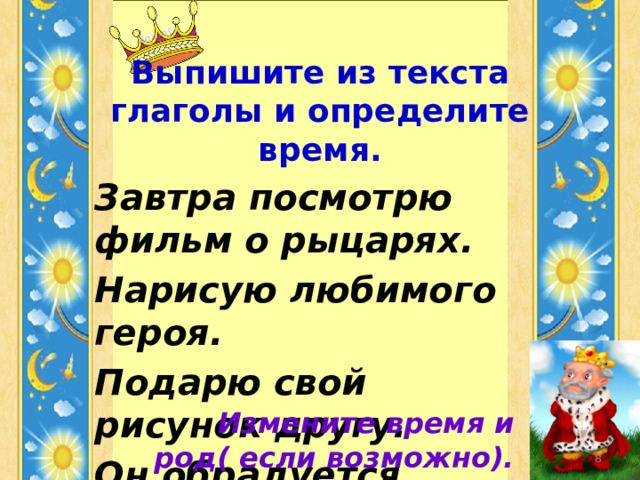 Выпишите из текста глаголы и определите время. Завтра посмотрю фильм о рыцарях. Нарисую любимого героя. Подарю свой рисунок другу. Он обрадуется подарку. Измените время и род( если возможно).  