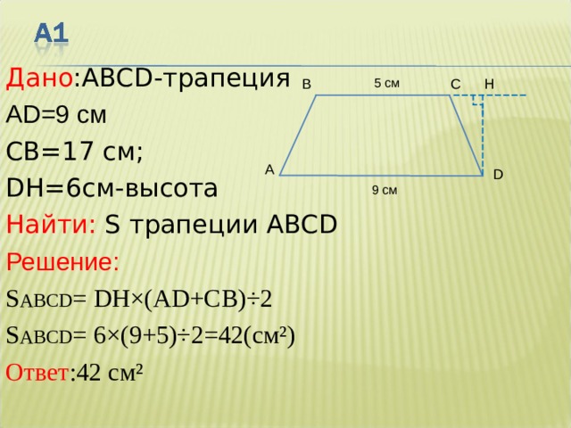 Дано : ABCD -трапеция AD= 9  см   C В =17 см;  DH= 6см - высота  Найти:  S трапеции ABCD Решение: S ABCD = DH×(AD+C В )÷2 S ABCD = 6 ×( 9 + 5 )÷2 =42(см²) Ответ :42 см² 5  см С В H A D 9  см 