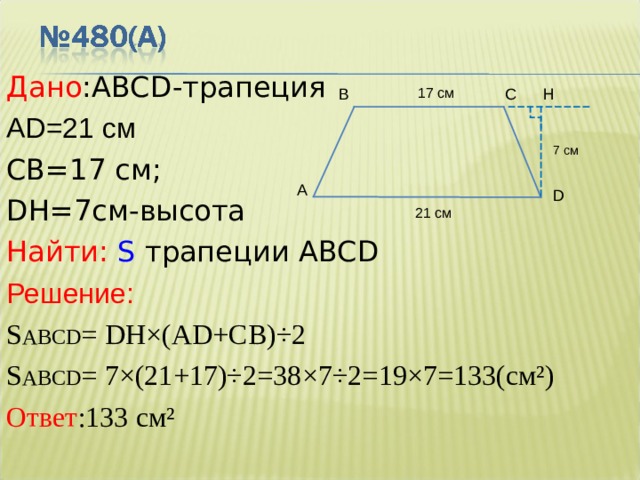 Дано : ABCD -трапеция AD=21 см   C В =17 см;  DH=7 см - высота  Найти:  S трапеции ABCD Решение: S ABCD = DH×(AD+C В )÷2 S ABCD = 7×(21+17)÷2 = 38×7÷ 2= 19×7=13 3(см²) Ответ :133 см² H 17 см С В 7 см A D 21 см 