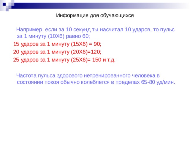 Информация для обучающихся Например, если за 10 секунд ты насчитал 10 ударов, то пульс за 1 минуту (10Х6) равно 60; 15 ударов за 1 минуту (15Х6) = 90; 20 ударов за 1 минуту (20Х6)=120; 25 ударов за 1 минуту (25Х6)= 150 и т.д. Частота пульса здорового нетренированного человека в состоянии покоя обычно колеблется в пределах 65-80 уд/мин. 