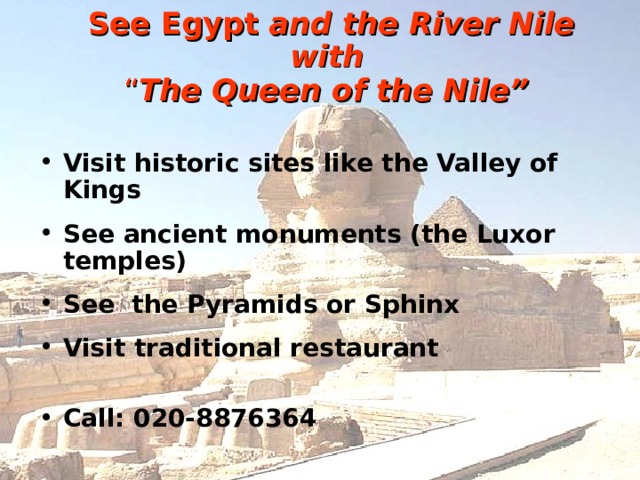 See Egypt  and the River Nile with   “ The Queen of the Nile”  Visit historic sites like the Valley of Kings See ancient monuments (the Luxor temples) See the Pyramids or Sphinx Visit traditional restaurant Call: 020-8876364 