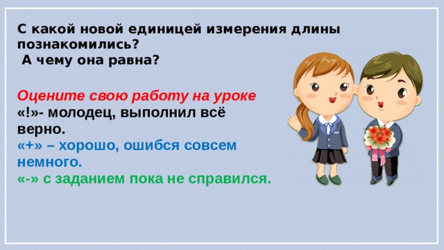 С какой новой единицей измерения длины познакомились?  А чему она равна? Оцените свою работу на уроке «!»- молодец, выполнил всё верно. «+» – хорошо, ошибся совсем немного. «-» с заданием пока не справился. 