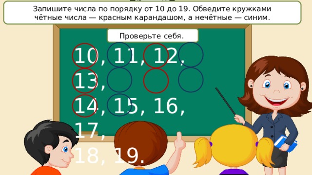 Запишите числа по порядку от 10 до 19. Обведите кружками чётные числа — красным карандашом, а нечётные — синим. Проверьте себя. 10, 11, 12, 13, 14, 15, 16, 17, 18, 19. 