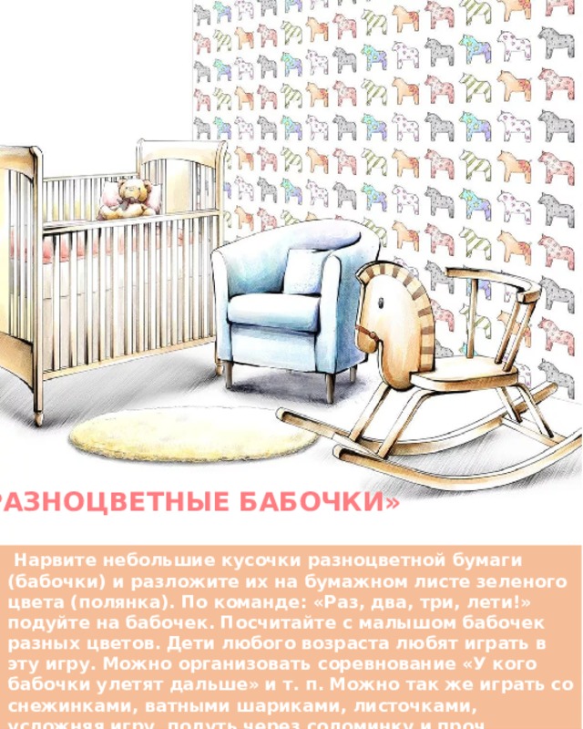 «РАЗНОЦВЕТНЫЕ БАБОЧКИ»   Нарвите небольшие кусочки разноцветной бумаги (бабочки) и разложите их на бумажном листе зеленого цвета (полянка). По команде: «Раз, два, три, лети!» подуйте на бабочек. Посчитайте с малышом бабочек разных цветов. Дети любого возраста любят играть в эту игру. Можно организовать соревнование «У кого бабочки улетят дальше» и т. п. Можно так же играть со снежинками, ватными шариками, листочками, усложняя игру, подуть через соломинку и проч. 