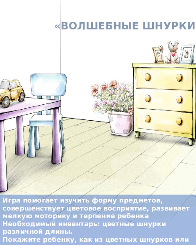 «ВОЛШЕБНЫЕ ШНУРКИ» Игра помогает изучить форму предметов, совершенствует цветовое восприятие, развивает мелкую моторику и терпение ребенка Необходимый инвентарь: цветные шнурки различной длины. Покажите ребенку, как из цветных шнурков или тесемок можно выкладывать контуры различных фигур и предметов. Создайте с ребенком целую картину на столе или диване . 