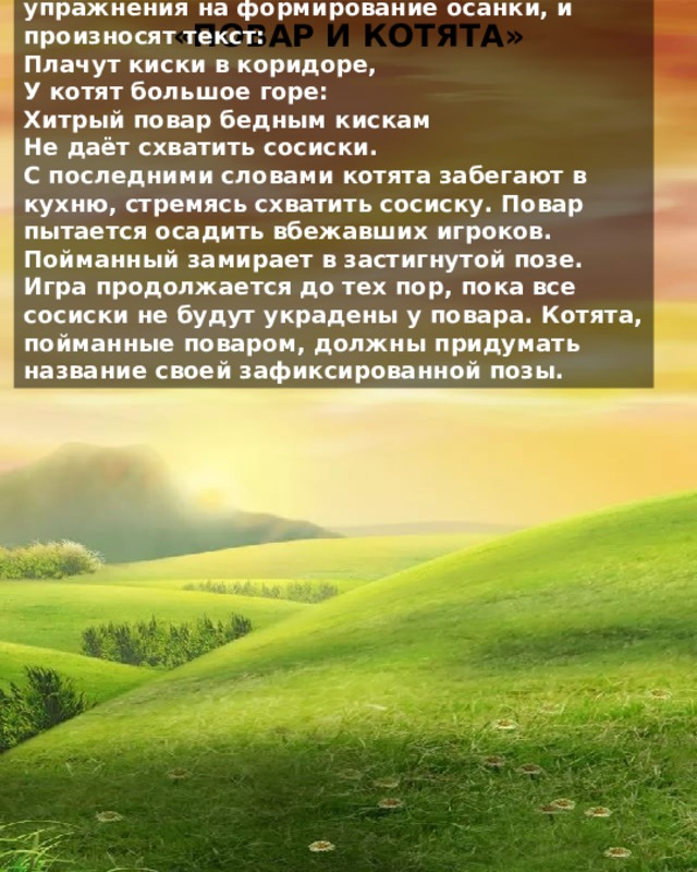 По считалке выбирается повар, который охраняет лежащие в обруче кегли-сосиски. Повар разгуливает внутри отмеченного пространства – кухни. Дети идут по кругу вокруг кухни и повара, выполняя различные упражнения на формирование осанки, и произносят текст: Плачут киски в коридоре, У котят большое горе: Хитрый повар бедным кискам Не даёт схватить сосиски. С последними словами котята забегают в кухню, стремясь схватить сосиску. Повар пытается осадить вбежавших игроков. Пойманный замирает в застигнутой позе. Игра продолжается до тех пор, пока все сосиски не будут украдены у повара. Котята, пойманные поваром, должны придумать название своей зафиксированной позы. «ПОВАР И КОТЯТА» 