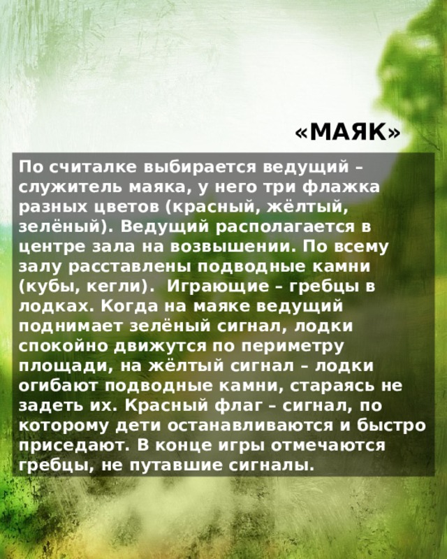 «МАЯК» По считалке выбирается ведущий – служитель маяка, у него три флажка разных цветов (красный, жёлтый, зелёный). Ведущий располагается в центре зала на возвышении. По всему залу расставлены подводные камни (кубы, кегли). Играющие – гребцы в лодках. Когда на маяке ведущий поднимает зелёный сигнал, лодки спокойно движутся по периметру площади, на жёлтый сигнал – лодки огибают подводные камни, стараясь не задеть их. Красный флаг – сигнал, по которому дети останавливаются и быстро приседают. В конце игры отмечаются гребцы, не путавшие сигналы. 