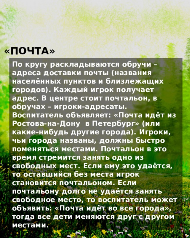 «ПОЧТА» По кругу раскладываются обручи – адреса доставки почты (названия населённых пунктов и близлежащих городов). Каждый игрок получает адрес. В центре стоит почтальон, в обручах – игроки-адресаты. Воспитатель объявляет: «Почта идёт из Ростова-на-Дону в Петербург» (или какие-нибудь другие города). Игроки, чьи города названы, должны быстро поменяться местами. Почтальон в это время стремится занять одно из свободных мест. Если ему это удаётся, то оставшийся без места игрок становится почтальоном. Если почтальону долго не удаётся занять свободное место, то воспитатель может объявить: «Почта идёт во все города», тогда все дети меняются друг с другом местами. 