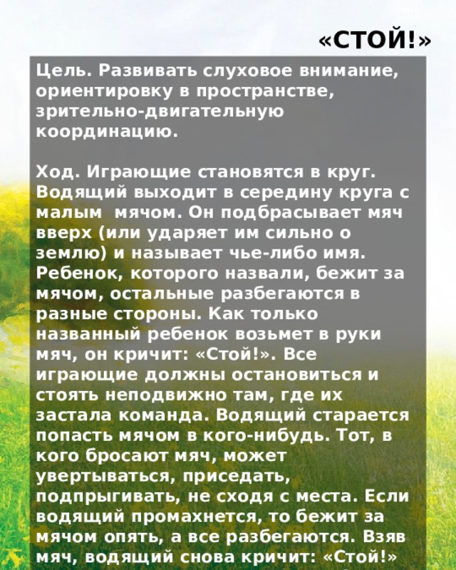 «СТОЙ!» Цель. Развивать слуховое внимание, ориентировку в пространстве, зрительно-двигательную координацию.  Ход. Играющие становятся в круг. Водящий выходит в середину круга с малым мячом. Он подбрасывает мяч вверх (или ударяет им сильно о землю) и называет чье-либо имя. Ребенок, которого назвали, бежит за мячом, остальные разбегаются в разные стороны. Как только названный ребенок возьмет в руки мяч, он кричит: «Стой!». Все играющие должны остановиться и стоять неподвижно там, где их застала команда. Водящий старается попасть мячом в кого-нибудь. Тот, в кого бросают мяч, может увертываться, приседать, подпрыгивать, не сходя с места. Если водящий промахнется, то бежит за мячом опять, а все разбегаются. Взяв мяч, водящий снова кричит: «Стой!» — и старается осалить кого-либо из играющих. Осаленный становится новым водящим, игра продолжается.  Правила: тот, в кого бросают мяч, должен увертываться, приседать, подпрыгивать, не сходя с места. 