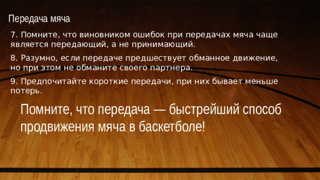 Передача мяча   7. Помните, что виновником ошибок при передачах мяча чаще является передающий, а не принимающий. 8. Разумно, если передаче предшествует обманное движение, но при этом не обманите своего партнера. 9. Предпочитайте короткие передачи, при них бывает меньше потерь. Помните, что передача — быстрейший способ продвижения мяча в баскетболе! 