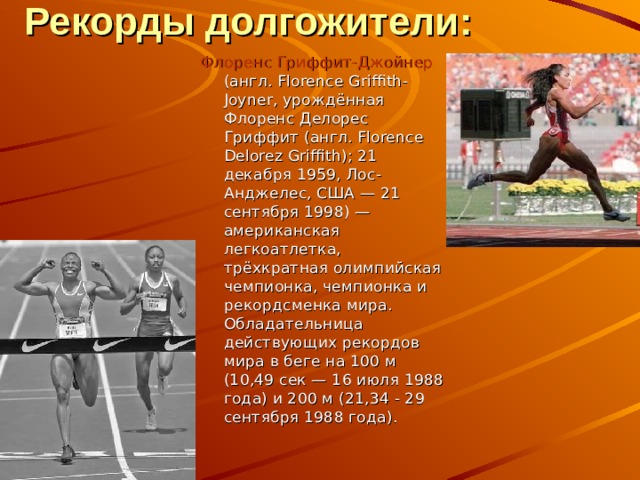 Рекорды долгожители : Флоренс Гриффит-Джойнер (англ. Florence Griffith-Joyner, урождённая Флоренс Делорес Гриффит (англ. Florence Delorez Griffith); 21 декабря 1959, Лос-Анджелес, США — 21 сентября 1998) — американская легкоатлетка, трёхкратная олимпийская чемпионка, чемпионка и рекордсменка мира. Обладательница действующих рекордов мира в беге на 100 м (10,49 сек — 16 июля 1988 года) и 200 м (21,34 - 29 сентября 1988 года). 