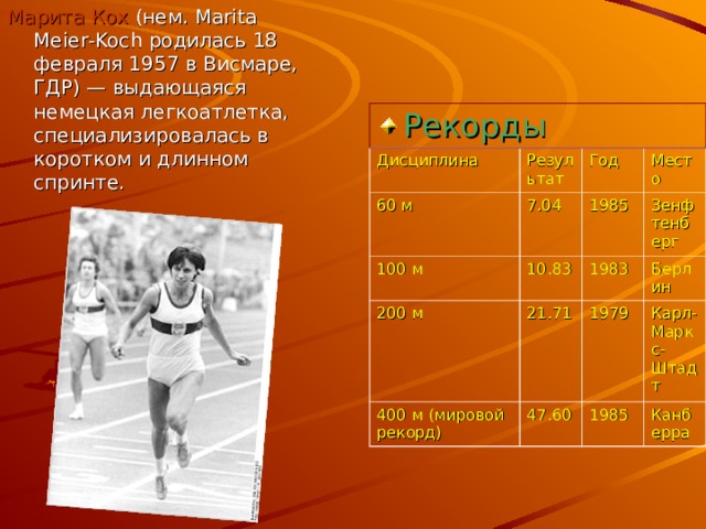 Марита Кох (нем. Marita Meier - Koch родилась 18 февраля 1957 в Висмаре, ГДР) — выдающаяся немецкая легкоатлетка, специализировалась в коротком и длинном спринте. Рекорды Дисциплина Результат 60 м 7.04 100 м Год 200 м 10.83 1985 Место Зенфтенберг 21.71 1983 400 м (мировой рекорд) 1979 47.60 Берлин Карл-Маркс-Штадт 1985 Канберра 
