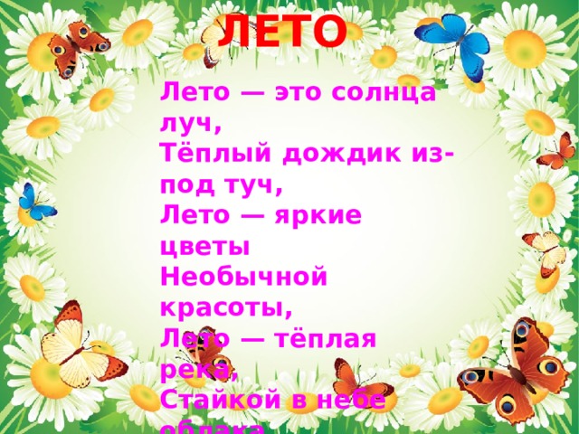 ЛЕТО    Лето — это солнца луч,  Тёплый дождик из-под туч,  Лето — яркие цветы  Необычной красоты,  Лето — тёплая река,  Стайкой в небе облака.  Лето! Лето к нам идёт!  Всё ликует и поёт.   Эрато 