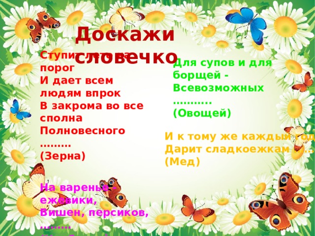 Доскажи словечко Ступит лето на порог И дает всем людям впрок В закрома во все сполна Полновесного ……… (Зерна)   На варенье - ежевики, Вишен, персиков, ……… (Клубники )     Для супов и для борщей - Всевозможных ……….. (Овощей) И к тому же каждый год Дарит сладкоежкам …….. (Мед)   