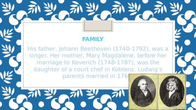 Family  His father, Johann Beethoven (1740-1792), was a singer. Her mother, Mary Magdalene, before her marriage to Keverich (1748-1787), was the daughter of a court chef in Koblenz. Ludwig's parents married in 1767. 