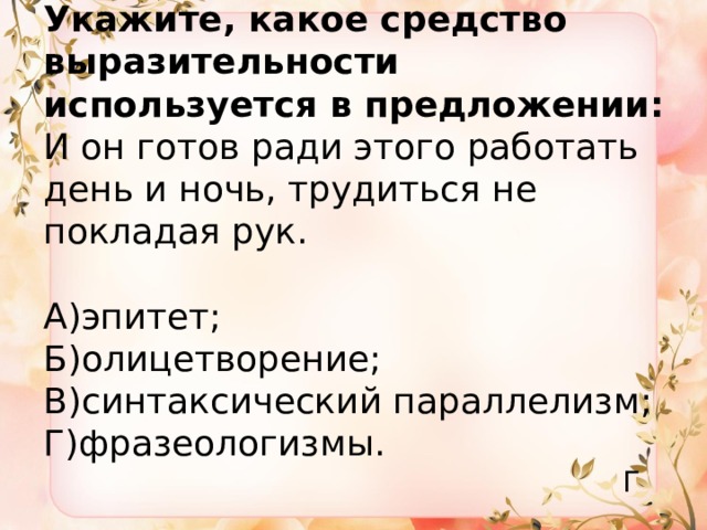 Укажите, какое средство выразительности используется в предложении:  И он готов ради этого работать день и ночь, трудиться не покладая рук.   А)эпитет;  Б)олицетворение;  В)синтаксический параллелизм;  Г)фразеологизмы. Г 