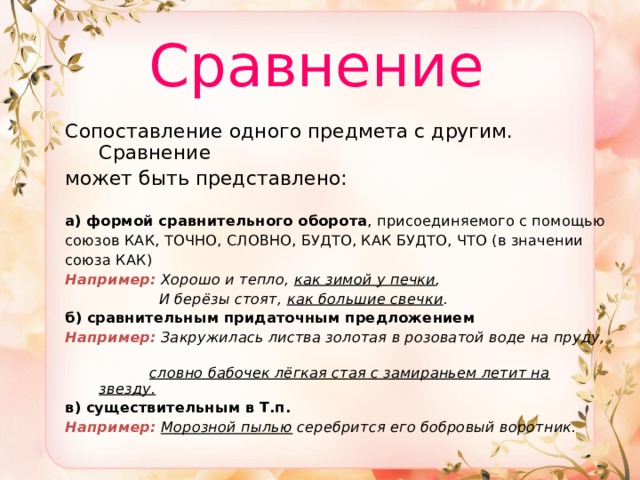  Сравнение  Сопоставление одного предмета с другим. Сравнение может быть представлено:   а)  формой сравнительного оборота , присоединяемого с помощью союзов КАК, ТОЧНО, СЛОВНО, БУДТО, КАК БУДТО, ЧТО (в значении союза КАК) Например:  Хорошо и тепло, как зимой у печки ,  И берёзы стоят, как большие свечки . б)  сравнительным придаточным предложением Например:  Закружилась листва золотая в розоватой воде на пруду,  словно бабочек лёгкая стая с замираньем летит на звезду. в)  существительным в Т.п.  Например:  Морозной пылью серебрится его бобровый воротник. 