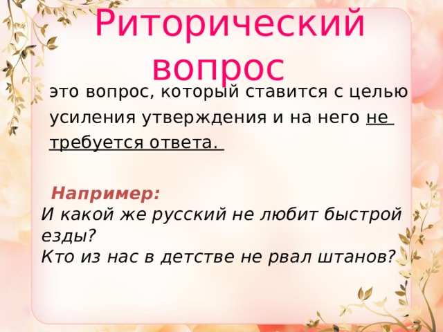  Риторический вопрос  это вопрос, который ставится с целью  усиления утверждения и на него не  требуется ответа.  Например:  И какой же русский не любит быстрой езды?  Кто из нас в детстве не рвал штанов? 