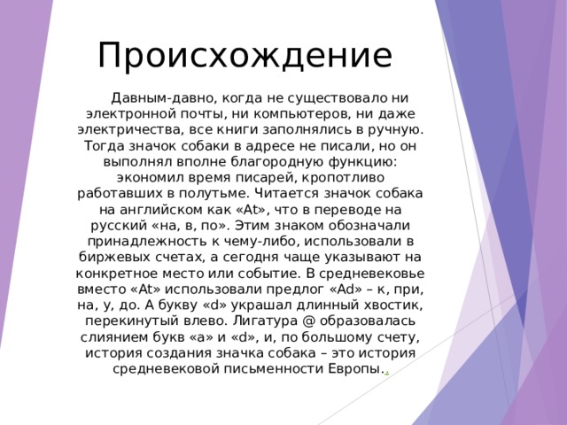Происхождение   Давным-давно, когда не существовало ни электронной почты, ни компьютеров, ни даже электричества, все книги заполнялись в ручную. Тогда значок собаки в адресе не писали, но он выполнял вполне благородную функцию: экономил время писарей, кропотливо работавших в полутьме. Читается значок собака на английском как «At», что в переводе на русский «на, в, по». Этим знаком обозначали принадлежность к чему-либо, использовали в биржевых счетах, а сегодня чаще указывают на конкретное место или событие. В средневековье вместо «At» использовали предлог «Ad» – к, при, на, у, до. А букву «d» украшал длинный хвостик, перекинутый влево. Лигатура @ образовалась слиянием букв «a» и «d», и, по большому счету, история создания значка собака – это история средневековой письменности Европы. . 
