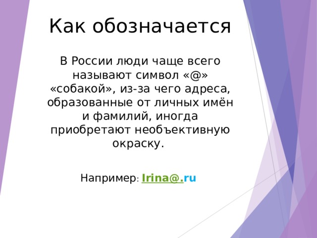 Как обозначается В России люди чаще всего называют символ «@» «собакой», из-за чего адреса, образованные от личных имён и фамилий, иногда приобретают необъективную окраску. Например : Irina@. ru  
