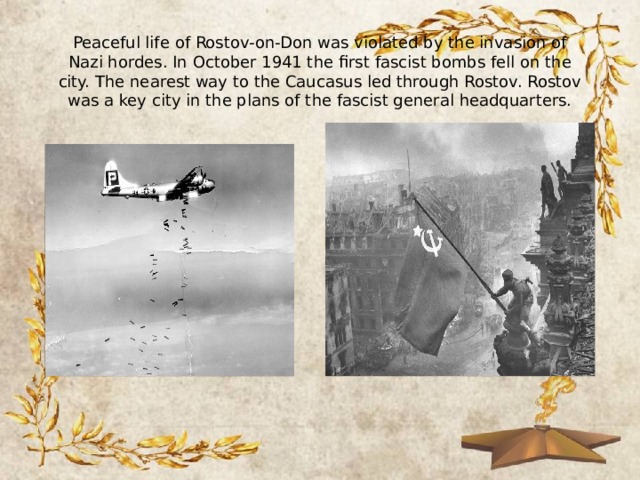 Peaceful life of Rostov-on-Don was violated by the invasion of Nazi hordes. In October 1941 the first fascist bombs fell on the city. The nearest way to the Caucasus led through Rostov. Rostov was a key city in the plans of the fascist general headquarters. 
