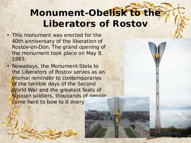 Monument-Obelisk to the Liberators of Rostov This monument was erected for the 40th anniversary of the liberation of Rostov-on-Don. The grand opening of the monument took place on May 8, 1983. Nowadays, the Monument-Stela to the Liberators of Rostov serves as an eternal reminder to contemporaries of the terrible days of the Second World War and the greatest feats of Russian soldiers, thousands of people come here to bow to it every year. 