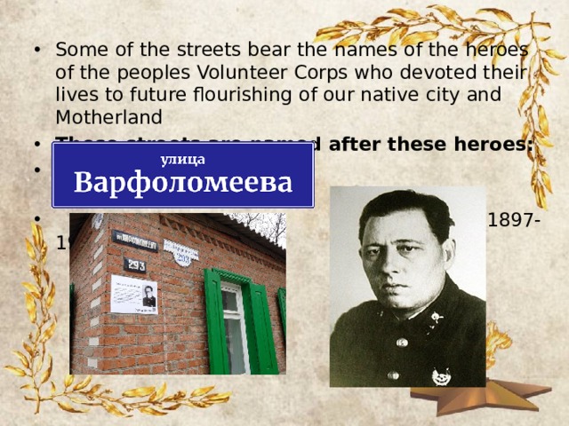Some of the streets bear the names of the heroes of the peoples Volunteer Corps who devoted their lives to future flourishing of our native city and Motherland These streets are named after these heroes:  Varfolameev M.A .  1897-1943 