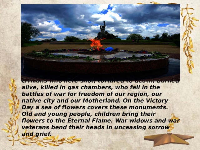Come to the Eternal Flame there, commemorating soldiers, underground fighters and partisans, civilians who here shot, tortured to death, burned alive, killed in gas chambers, who fell in the battles of war for freedom of our region, our native city and our Motherland. On the Victory Day a sea of flowers covers these monuments. Old and young people, children bring their flowers to the Eternal Flame. War widows and war veterans bend their heads in unceasing sorrow and grief. 