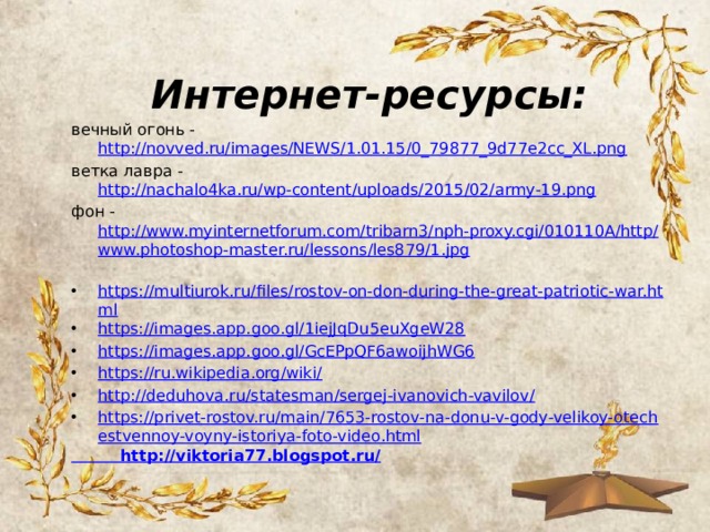 Интернет-ресурсы: вечный огонь - http://novved.ru/images/NEWS/1.01.15/0_79877_9d77e2cc_XL.png ветка лавра - http://nachalo4ka.ru/wp-content/uploads/2015/02/army-19.png фон - http://www.myinternetforum.com/tribarn3/nph-proxy.cgi/010110A/http/www.photoshop-master.ru/lessons/les879/1.jpg https://multiurok.ru/files/rostov-on-don-during-the-great-patriotic-war.html https://images.app.goo.gl/1iejJqDu5euXgeW28 https://images.app.goo.gl/GcEPpQF6awoijhWG6 https://ru.wikipedia.org/wiki/ http://deduhova.ru/statesman/sergej-ivanovich-vavilov/ https://privet-rostov.ru/main/7653-rostov-na-donu-v-gody-velikoy-otechestvennoy-voyny-istoriya-foto-video.html  http://viktoria77.blogspot.ru/ 