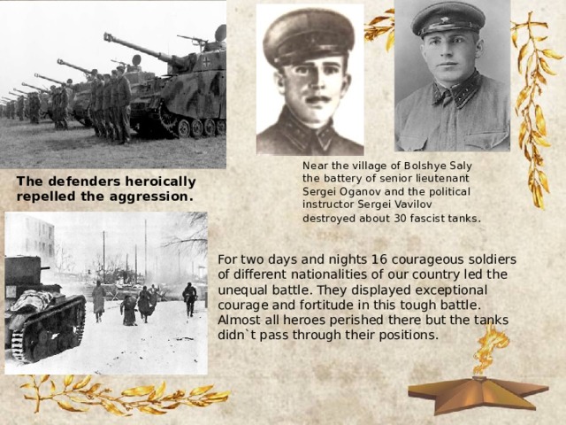 Near the village of Bolshye Saly the battery of senior lieutenant Sergei Oganov and the political instructor Sergei Vavilov destroyed about 30 fascist tanks . The defenders heroically repelled the aggression. For two days and nights 16 courageous soldiers of different nationalities of our country led the unequal battle. They displayed exceptional courage and fortitude in this tough battle. Almost all heroes perished there but the tanks didn`t pass through their positions. 