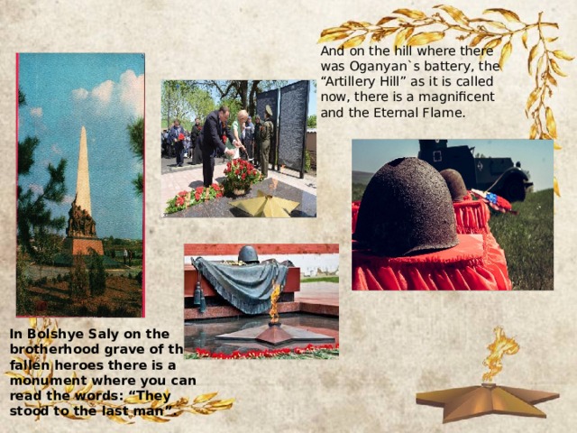 And on the hill where there was Oganyan`s battery, the “Artillery Hill” as it is called now, there is a magnificent and the Eternal Flame. In Bolshye Saly on the brotherhood grave of the fallen heroes there is a monument where you can read the words: “They stood to the last man”. 