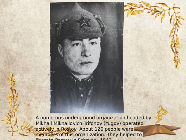 A numerous underground organization headed by Mikhail Mikhailovich Trifonov (Yugov) operated actively in Rostov. About 120 people were members of this organization. They helped to liberate Rostov in February 1943. 