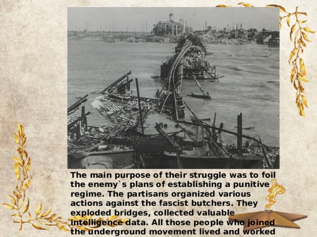 The main purpose of their struggle was to foil the enemy`s plans of establishing a punitive regime. The partisans organized various actions against the fascist butchers. They exploded bridges, collected valuable intelligence data. All those people who joined the underground movement lived and worked in constant danger. 