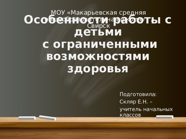 МОУ «Макарьевская средняя общеобразовательная школа» г. Свирск Особенности работы с детьми  с ограниченными возможностями здоровья Подготовила: Скляр Е.Н. – учитель начальных классов 