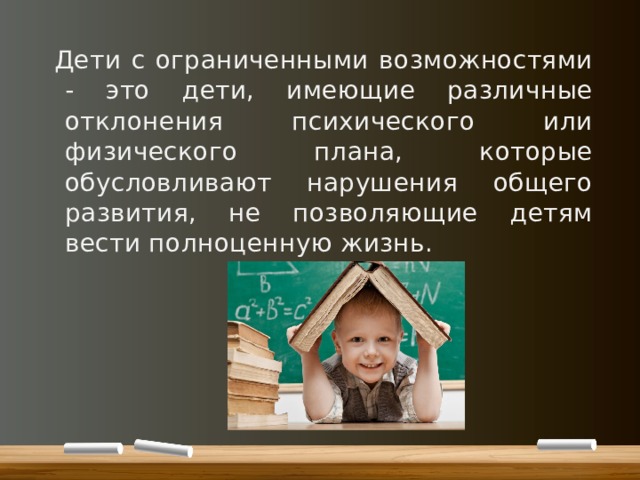 Дети с ограниченными возможностями - это дети, имеющие различные отклонения психического или физического плана, которые обусловливают нарушения общего развития, не позволяющие детям вести полноценную жизнь. 