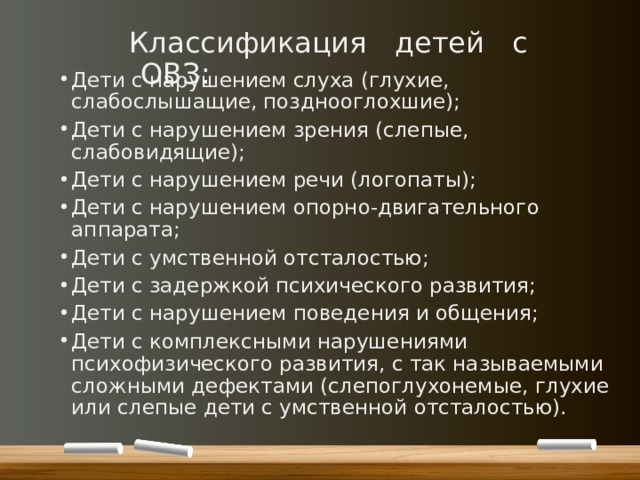 Классификация детей с ОВЗ: Дети с нарушением слуха (глухие, слабослышащие, позднооглохшие); Дети с нарушением зрения (слепые, слабовидящие); Дети с нарушением речи (логопаты); Дети с нарушением опорно-двигательного аппарата; Дети с умственной отсталостью; Дети с задержкой психического развития; Дети с нарушением поведения и общения; Дети с комплексными нарушениями психофизического развития, с так называемыми сложными дефектами (слепоглухонемые, глухие или слепые дети с умственной отсталостью). 