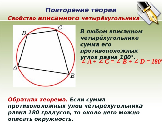 Повторение теории Свойство вписанного четырёхугольника В любом вписанном четырёхугольнике сумма его противоположных углов равна 180°. ∠ A + ∠ C = ∠ B + ∠ D = 180° Обратная теорема. Если сумма противоположных улов четырехугольника равна 180 градусов, то около него можно описать окружность.  