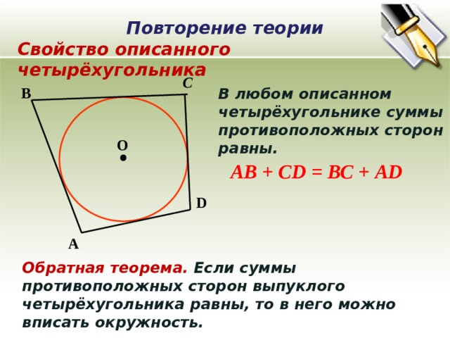 Повторение теории Свойство описанного четырёхугольника С В В любом описанном четырёхугольнике суммы противоположных сторон равны. О АВ + СD = ВС + АD D А Обратная теорема. Если суммы противоположных сторон выпуклого четырёхугольника равны, то в него можно вписать окружность. 
