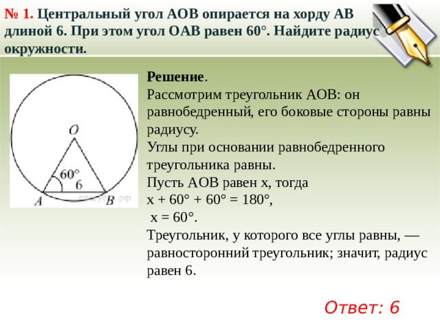 № 1.  Центральный угол AOB опирается на хорду AB длиной 6. При этом угол OAB равен 60°. Найдите радиус окружности.   Решение . Рассмотрим треугольник AOB: он равнобедренный, его боковые стороны равны радиусу. Углы при основании равнобедренного треугольника равны. Пусть AOB равен x, тогда x + 60° + 60° = 180°,  x = 60°. Треугольник, у которого все углы равны, — равносторонний треугольник; значит, радиус равен 6. Ответ: 6 