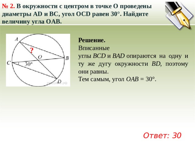 № 2.  В окружности с центром в точке О проведены диаметры AD и BC, угол OCD равен 30°. Найдите величину угла OAB.  Решение. Вписанные углы  ВСD  и  ВАD  опираются на одну и ту же дугу окружности BD , поэтому они равны. Тем самым, угол  OAB  = 30°.   ? Ответ: 30 