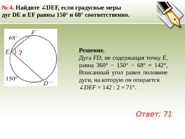 № 4.  Найдите ∠DEF, если градусные меры дуг DE и EF равны 150° и 68° соответственно.  Решение. Дуга  FD , не содержащая точку  Е , равна 360° − 150° − 68° = 142°, Вписанный угол равен половине дуги, на которую он опирается ∠ DEF  = 142 : 2 = 71°.   ? Ответ: 71 