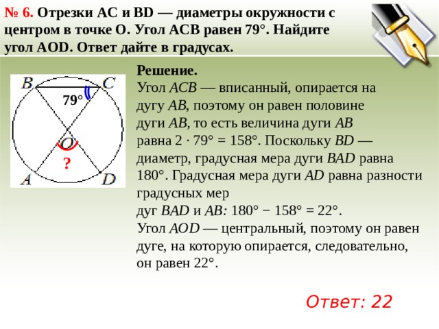 №  6. Отрезки AC и BD — диаметры окружности с центром в точке O. Угол ACB равен 79°. Найдите угол AOD. Ответ дайте в градусах. Решение. Угол  ACB  — вписанный, опирается на дугу  AB , поэтому он равен половине дуги  AB,  то есть величина дуги  AB   равна 2 · 79° = 158°. Поскольку  BD  — диаметр, градусная мера дуги  BAD  равна 180°. Градусная мера дуги  AD  равна разности градусных мер дуг  BAD  и  AB:  180° − 158° = 22°. Угол  AOD  — центральный, поэтому он равен дуге, на которую опирается, следовательно, он равен 22°.   79° ? Ответ: 22 