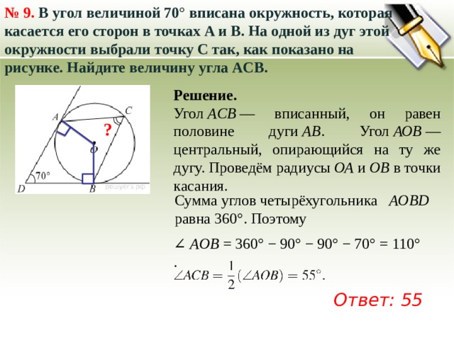 № 9.  В угол величиной 70° вписана окружность, которая касается его сторон в точках A и B. На одной из дуг этой окружности выбрали точку C так, как показано на рисунке. Найдите величину угла ACB.  Решение. Угол  ACB  — вписанный, он равен половине дуги  AB . Угол  АОВ  — центральный, опирающийся на ту же дугу. Проведём радиусы  ОА  и  ОВ  в точки касания. ? Сумма углов четырёхугольника  AOBD   равна 360°. Поэтому ∠  AОB  = 360° − 90° − 90° − 70° = 110°. Ответ: 55 
