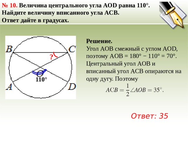 №  10. Величина центрального угла AOD равна 110°. Найдите величину вписанного угла ACB. Ответ дайте в градусах. Решение. Угол AOB смежный с углом AOD, поэтому AOB = 180° − 110° = 70°. Центральный угол AOB и вписанный угол ACB опираются на одну дугу. Поэтому ? 110° Ответ: 35 