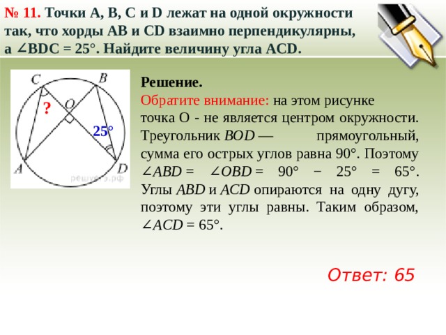 № 11.  Точки A, B, C и D лежат на одной окружности так, что хорды AB и СD взаимно перпендикулярны, а ∠BDC = 25°. Найдите величину угла ACD.  Решение. Обратите внимание: на этом рисунке точка О - не является центром окружности. Треугольник  BOD  — прямоугольный, сумма его острых углов равна 90°. Поэтому ∠ ABD  = ∠ OBD  = 90° − 25° = 65°. Углы  ABD  и  ACD  опираются на одну дугу, поэтому эти углы равны. Таким образом, ∠ ACD  = 65°.   ? 25° Ответ: 65 