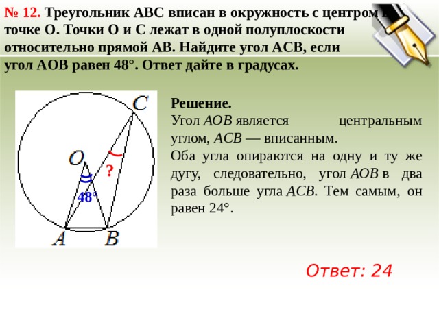 №  12. Треугольник ABC вписан в окружность с центром в точке O. Точки O и C лежат в одной полуплоскости относительно прямой AB. Найдите угол ACB, если угол AOB равен 48°. Ответ дайте в градусах. Решение. Угол  AOB  является центральным углом,  ACB  — вписанным. Оба угла опираются на одну и ту же дугу, следовательно, угол  AOB  в два раза больше угла  ACB . Тем самым, он равен 24°. ? 48° Ответ: 24 