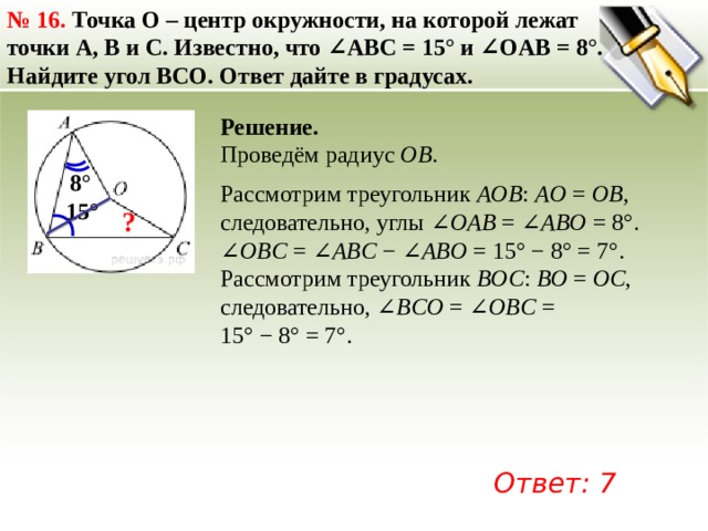 №  16. Точка O – центр окружности, на которой лежат точки A, B и C. Известно, что ∠ABC = 15° и ∠OAB = 8°. Найдите угол BCO. Ответ дайте в градусах. Решение. Проведём радиус  OB . 8° Рассмотрим треугольник  AOB :  AO  =  OB , следовательно, углы ∠ OAB  = ∠ ABO  = 8°. ∠ OBС  = ∠ ABC  − ∠ ABO  = 15° − 8° = 7°. Рассмотрим треугольник  BOC :  BO  =  OC , следовательно, ∠ BCO  = ∠ OBC  = 15° − 8° = 7°. 15° ? Ответ: 7 