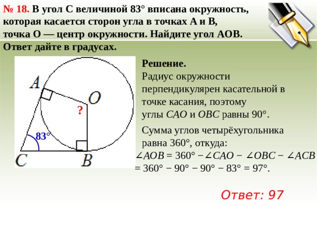 №  18. В угол C величиной 83° вписана окружность, которая касается сторон угла в точках A и B, точка O — центр окружности. Найдите угол AOB. Ответ дайте в градусах. Решение. Радиус окружности перпендикулярен касательной в точке касания, поэтому углы  CAO  и  OBC  равны 90°. ? Сумма углов четырёхугольника равна 360°, откуда: 83° ∠ AOB  = 360° −∠ CAO  − ∠ OBC  − ∠ ACB   = 360° − 90° − 90° − 83° = 97°. Ответ: 97 