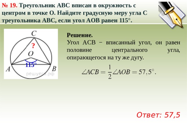 № 19.  Треугольник ABC вписан в окружность с центром в точке O. Найдите градусную меру угла C треугольника ABC, если угол AOB равен 115°.  Решение. Угол ACB − вписанный угол, он равен половине центрального угла, опирающегося на ту же дугу.  ? 115° Ответ: 57,5 
